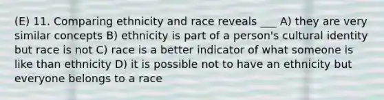 (E) 11. Comparing ethnicity and race reveals ___ A) they are very similar concepts B) ethnicity is part of a person's cultural identity but race is not C) race is a better indicator of what someone is like than ethnicity D) it is possible not to have an ethnicity but everyone belongs to a race