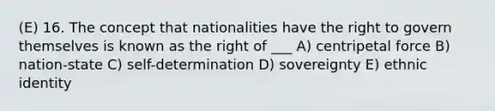 (E) 16. The concept that nationalities have the right to govern themselves is known as the right of ___ A) centripetal force B) nation-state C) self-determination D) sovereignty E) ethnic identity