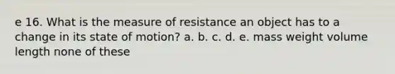 e 16. What is the measure of resistance an object has to a change in its state of motion? a. b. c. d. e. mass weight volume length none of these