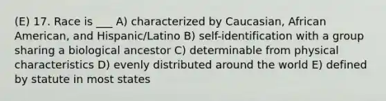 (E) 17. Race is ___ A) characterized by Caucasian, African American, and Hispanic/Latino B) self-identification with a group sharing a biological ancestor C) determinable from physical characteristics D) evenly distributed around the world E) defined by statute in most states