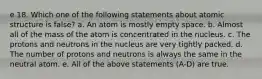 e 18. Which one of the following statements about atomic structure is false? a. An atom is mostly empty space. b. Almost all of the mass of the atom is concentrated in the nucleus. c. The protons and neutrons in the nucleus are very tightly packed. d. The number of protons and neutrons is always the same in the neutral atom. e. All of the above statements (A-D) are true.