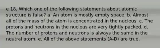 e 18. Which one of the following statements about atomic structure is false? a. An atom is mostly empty space. b. Almost all of the mass of the atom is concentrated in the nucleus. c. The protons and neutrons in the nucleus are very tightly packed. d. The number of protons and neutrons is always the same in the neutral atom. e. All of the above statements (A-D) are true.