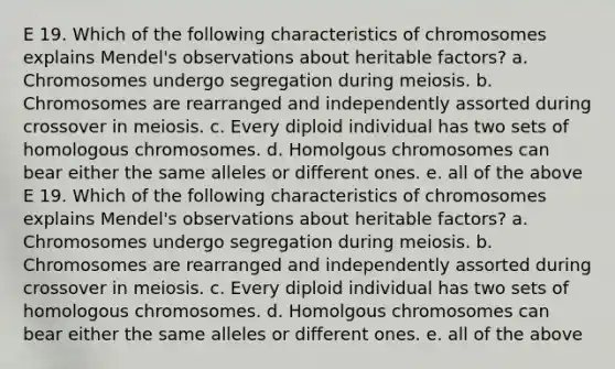 E 19. Which of the following characteristics of chromosomes explains Mendel's observations about heritable factors? a. Chromosomes undergo segregation during meiosis. b. Chromosomes are rearranged and independently assorted during crossover in meiosis. c. Every diploid individual has two sets of homologous chromosomes. d. Homolgous chromosomes can bear either the same alleles or different ones. e. all of the above E 19. Which of the following characteristics of chromosomes explains Mendel's observations about heritable factors? a. Chromosomes undergo segregation during meiosis. b. Chromosomes are rearranged and independently assorted during crossover in meiosis. c. Every diploid individual has two sets of homologous chromosomes. d. Homolgous chromosomes can bear either the same alleles or different ones. e. all of the above