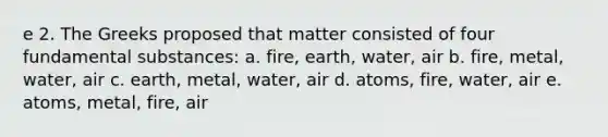 e 2. The Greeks proposed that matter consisted of four fundamental substances: a. fire, earth, water, air b. fire, metal, water, air c. earth, metal, water, air d. atoms, fire, water, air e. atoms, metal, fire, air