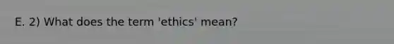 E. 2) What does the term 'ethics' mean?