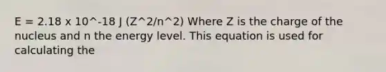 E = 2.18 x 10^-18 J (Z^2/n^2) Where Z is the charge of the nucleus and n the energy level. This equation is used for calculating the