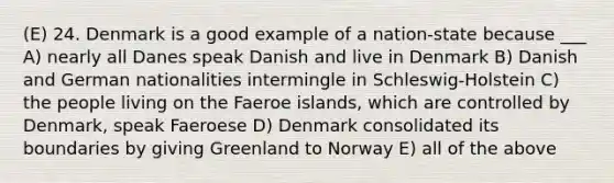 (E) 24. Denmark is a good example of a nation-state because ___ A) nearly all Danes speak Danish and live in Denmark B) Danish and German nationalities intermingle in Schleswig-Holstein C) the people living on the Faeroe islands, which are controlled by Denmark, speak Faeroese D) Denmark consolidated its boundaries by giving Greenland to Norway E) all of the above