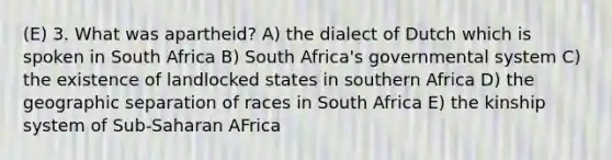 (E) 3. What was apartheid? A) the dialect of Dutch which is spoken in South Africa B) South Africa's governmental system C) the existence of landlocked states in southern Africa D) the geographic separation of races in South Africa E) the kinship system of Sub-Saharan AFrica