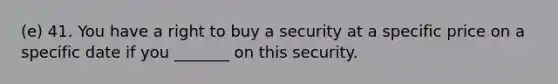 (e) 41. You have a right to buy a security at a specific price on a specific date if you _______ on this security.