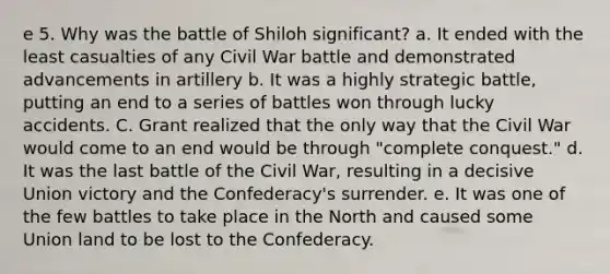 e 5. Why was the battle of Shiloh significant? a. It ended with the least casualties of any Civil War battle and demonstrated advancements in artillery b. It was a highly strategic battle, putting an end to a series of battles won through lucky accidents. C. Grant realized that the only way that the Civil War would come to an end would be through "complete conquest." d. It was the last battle of the Civil War, resulting in a decisive Union victory and the Confederacy's surrender. e. It was one of the few battles to take place in the North and caused some Union land to be lost to the Confederacy.