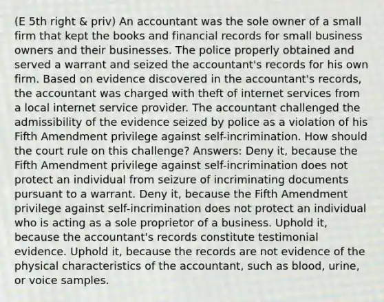 (E 5th right & priv) An accountant was the sole owner of a small firm that kept the books and financial records for small business owners and their businesses. The police properly obtained and served a warrant and seized the accountant's records for his own firm. Based on evidence discovered in the accountant's records, the accountant was charged with theft of internet services from a local internet service provider. The accountant challenged the admissibility of the evidence seized by police as a violation of his Fifth Amendment privilege against self-incrimination. How should the court rule on this challenge? Answers: Deny it, because the Fifth Amendment privilege against self-incrimination does not protect an individual from seizure of incriminating documents pursuant to a warrant. Deny it, because the Fifth Amendment privilege against self-incrimination does not protect an individual who is acting as a sole proprietor of a business. Uphold it, because the accountant's records constitute testimonial evidence. Uphold it, because the records are not evidence of the physical characteristics of the accountant, such as blood, urine, or voice samples.