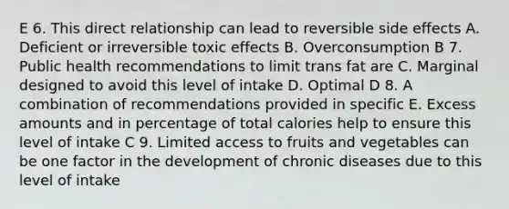 E 6. This direct relationship can lead to reversible side effects A. Deficient or irreversible toxic effects B. Overconsumption B 7. Public health recommendations to limit trans fat are C. Marginal designed to avoid this level of intake D. Optimal D 8. A combination of recommendations provided in specific E. Excess amounts and in percentage of total calories help to ensure this level of intake C 9. Limited access to fruits and vegetables can be one factor in the development of chronic diseases due to this level of intake