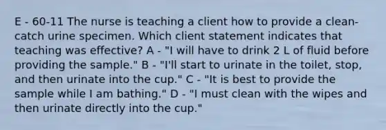 E - 60-11 The nurse is teaching a client how to provide a clean-catch urine specimen. Which client statement indicates that teaching was effective? A - "I will have to drink 2 L of fluid before providing the sample." B - "I'll start to urinate in the toilet, stop, and then urinate into the cup." C - "It is best to provide the sample while I am bathing." D - "I must clean with the wipes and then urinate directly into the cup."