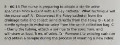 E - 60-13 The nurse is preparing to obtain a sterile urine specimen from a client with a Foley catheter. What technique will the nurse use? A - Disconnect the Foley catheter from the drainage tube and collect urine directly from the Foley. B - Use a sterile syringe to withdraw urine from the urine collection bag. C - Clamp the tubing, attach a syringe to the specimen, and withdraw at least 5 mL of urine. D - Remove the existing catheter and obtain a sample during the process of inserting a new Foley.