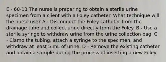 E - 60-13 The nurse is preparing to obtain a sterile urine specimen from a client with a Foley catheter. What technique will the nurse use? A - Disconnect the Foley catheter from the drainage tube and collect urine directly from the Foley. B - Use a sterile syringe to withdraw urine from the urine collection bag. C - Clamp the tubing, attach a syringe to the specimen, and withdraw at least 5 mL of urine. D - Remove the existing catheter and obtain a sample during the process of inserting a new Foley.