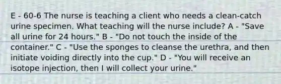 E - 60-6 The nurse is teaching a client who needs a clean-catch urine specimen. What teaching will the nurse include? A - "Save all urine for 24 hours." B - "Do not touch the inside of the container." C - "Use the sponges to cleanse the urethra, and then initiate voiding directly into the cup." D - "You will receive an isotope injection, then I will collect your urine."