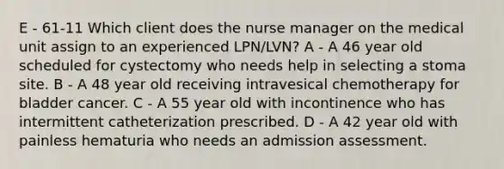 E - 61-11 Which client does the nurse manager on the medical unit assign to an experienced LPN/LVN? A - A 46 year old scheduled for cystectomy who needs help in selecting a stoma site. B - A 48 year old receiving intravesical chemotherapy for bladder cancer. C - A 55 year old with incontinence who has intermittent catheterization prescribed. D - A 42 year old with painless hematuria who needs an admission assessment.