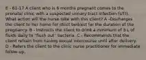 E - 61-17 A client who is 6 months pregnant comes to the prenatal clinic with a suspected urinary tract infection (UTI). What action will the nurse take with this client? A -Discharges the client to her home for strict bedrest for the duration of the pregnancy. B - Instructs the client to drink a minimum of 3 L of fluids daily to "flush out" bacteria. C - Recommends that the client refrain from having sexual intercourse until after delivery. D - Refers the client to the clinic nurse practitioner for immediate follow-up.