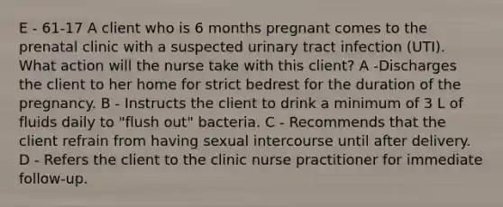 E - 61-17 A client who is 6 months pregnant comes to the prenatal clinic with a suspected urinary tract infection (UTI). What action will the nurse take with this client? A -Discharges the client to her home for strict bedrest for the duration of the pregnancy. B - Instructs the client to drink a minimum of 3 L of fluids daily to "flush out" bacteria. C - Recommends that the client refrain from having sexual intercourse until after delivery. D - Refers the client to the clinic nurse practitioner for immediate follow-up.