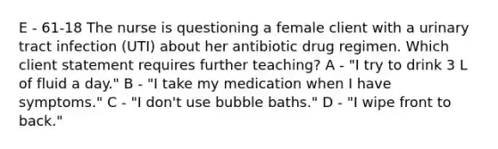 E - 61-18 The nurse is questioning a female client with a urinary tract infection (UTI) about her antibiotic drug regimen. Which client statement requires further teaching? A - "I try to drink 3 L of fluid a day." B - "I take my medication when I have symptoms." C - "I don't use bubble baths." D - "I wipe front to back."