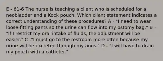 E - 61-6 The nurse is teaching a client who is scheduled for a neobladder and a Kock pouch. Which client statement indicates a correct understanding of these procedures? A - "I need to wear loose-fitting pants so the urine can flow into my ostomy bag." B - "If I restrict my oral intake of fluids, the adjustment will be easier." C -"I must go to the restroom more often because my urine will be excreted through my anus." D - "I will have to drain my pouch with a catheter."