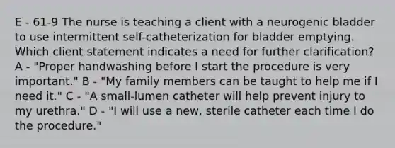 E - 61-9 The nurse is teaching a client with a neurogenic bladder to use intermittent self-catheterization for bladder emptying. Which client statement indicates a need for further clarification? A - "Proper handwashing before I start the procedure is very important." B - "My family members can be taught to help me if I need it." C - "A small-lumen catheter will help prevent injury to my urethra." D - "I will use a new, sterile catheter each time I do the procedure."