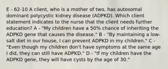 E - 62-10 A client, who is a mother of two, has autosomal dominant polycystic kidney disease (ADPKD). Which client statement indicates to the nurse that the client needs further education? A - "My children have a 50% chance of inheriting the ADPKD gene that causes the disease." B - "By maintaining a low-salt diet in our house, I can prevent ADPKD in my children." C - "Even though my children don't have symptoms at the same age I did, they can still have ADPKD." D - "If my children have the ADPKD gene, they will have cysts by the age of 30."