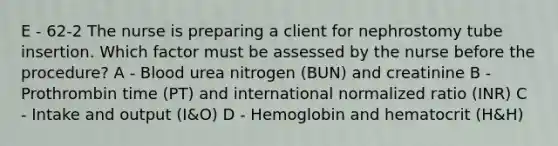 E - 62-2 The nurse is preparing a client for nephrostomy tube insertion. Which factor must be assessed by the nurse before the procedure? A - Blood urea nitrogen (BUN) and creatinine B - Prothrombin time (PT) and international normalized ratio (INR) C - Intake and output (I&O) D - Hemoglobin and hematocrit (H&H)