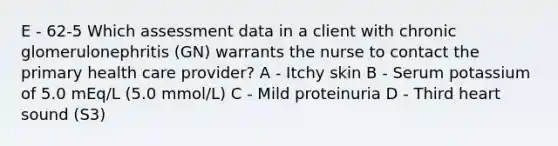 E - 62-5 Which assessment data in a client with chronic glomerulonephritis (GN) warrants the nurse to contact the primary health care provider? A - Itchy skin B - Serum potassium of 5.0 mEq/L (5.0 mmol/L) C - Mild proteinuria D - Third heart sound (S3)