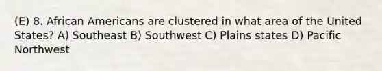 (E) 8. African Americans are clustered in what area of the United States? A) Southeast B) Southwest C) Plains states D) Pacific Northwest