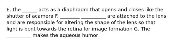 E. the ______ acts as a diaphragm that opens and closes like the shutter of acamera F. ________ __________ are attached to the lens and are responsible for altering the shape of the lens so that light is bent towards the retina for image formation G. The __________ makes the aqueous humor