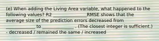 (e) When adding the Living Area variable, what happened to the following values? R2 _______________RMSE shows that the average size of the prediction errors decreased from _____________ to ______________ . (The closest integer is sufficient.) - decreased / remained the same / increased