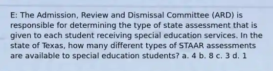 E: The Admission, Review and Dismissal Committee (ARD) is responsible for determining the type of state assessment that is given to each student receiving special education services. In the state of Texas, how many different types of STAAR assessments are available to special education students? a. 4 b. 8 c. 3 d. 1