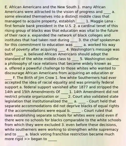 E. African Americans and the New South 1. many African Americans were attracted to the vision of progress and ____ a. some elevated themselves into a distinct middle class that managed to acquire property, establish _____ 1. Maggie Lena - first female bank president in the U.S. 2. a cardinal tenet of this rising group of blacks was that education was vital to the future of their race a. expanded the network of black colleges and institutes that had taken root during ____ 3. the chief spokesman for this commitment to education was _____ a. worked his way out of poverty after acquiring ____ 4. Washington's message was both _____ a. believed African Americans should adopt the standard of the white middle class to ____ 5. Washington outline a philosophy of race relations that became widely known as ____ a. offered a powerful challenge to those whites who wanted to discourage African Americans from acquiring an education or ____ F. The Birth of Jim Crow 1. few white Southerners had ever accepted the idea of racial equality and was primarily federal support a. federal support vanished after 1877 and stripped the 14th and 15th Amendments Of ____ 1. 14th Amendment did not restrict private organization or ____ 2. Court also validated state legislation that institutionalized the___ a. ____ - Court held that separate accommodations did not deprive blacks of equal rights if the accommodations were equal b. _____ - Court ruled that laws establishing separate schools for whites were valid even if there were no schools for blacks comparable to the white schools from which they were excluded 3. even before these decisions, white southerners were working to strengthen white supremacy and to ____ a. black voting franchise restriction became much more rigid >> began to _____