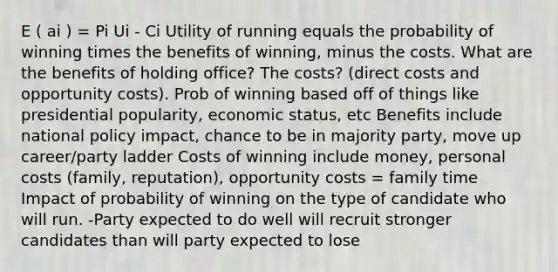 E ( ai ) = Pi Ui - Ci Utility of running equals the probability of winning times the benefits of winning, minus the costs. What are the benefits of holding office? The costs? (direct costs and opportunity costs). Prob of winning based off of things like presidential popularity, economic status, etc Benefits include national policy impact, chance to be in majority party, move up career/party ladder Costs of winning include money, personal costs (family, reputation), opportunity costs = family time Impact of probability of winning on the type of candidate who will run. -Party expected to do well will recruit stronger candidates than will party expected to lose