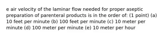 e air velocity of the laminar flow needed for proper aseptic preparation of parenteral products is in the order of: (1 point) (a) 10 feet per minute (b) 100 feet per minute (c) 10 meter per minute (d) 100 meter per minute (e) 10 meter per hour