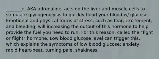 _______e, AKA adrenaline, acts on the liver and muscle cells to stimulate glycogenolysis to quickly flood your blood w/ glucose. Emotional and physical forms of stress, such as fear, excitement, and bleeding, will increasing the output of this hormone to help provide the fuel you need to run. For this reason, called the "fight or flight" hormone. Low blood glucose level can trigger this, which explains the symptoms of low blood glucose: anxiety, rapid heart-beat, turning pale, shakiness.