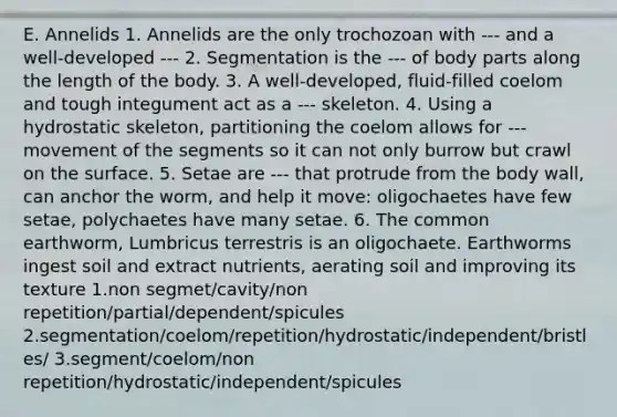 E. Annelids 1. Annelids are the only trochozoan with --- and a well-developed --- 2. Segmentation is the --- of body parts along the length of the body. 3. A well-developed, fluid-filled coelom and tough integument act as a --- skeleton. 4. Using a hydrostatic skeleton, partitioning the coelom allows for --- movement of the segments so it can not only burrow but crawl on the surface. 5. Setae are --- that protrude from the body wall, can anchor the worm, and help it move: oligochaetes have few setae, polychaetes have many setae. 6. The common earthworm, Lumbricus terrestris is an oligochaete. Earthworms ingest soil and extract nutrients, aerating soil and improving its texture 1.non segmet/cavity/non repetition/partial/dependent/spicules 2.segmentation/coelom/repetition/hydrostatic/independent/bristles/ 3.segment/coelom/non repetition/hydrostatic/independent/spicules