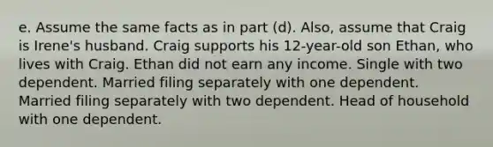 e. Assume the same facts as in part (d). Also, assume that Craig is Irene's husband. Craig supports his 12-year-old son Ethan, who lives with Craig. Ethan did not earn any income. Single with two dependent. Married filing separately with one dependent. Married filing separately with two dependent. Head of household with one dependent.