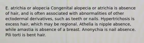 E. atrichia or alopecia Congenital alopecia or atrichia is absence of hair, and is often associated with abnormalities of other ectodermal derivatives, such as teeth or nails. Hypertrichosis is excess hair, which may be regional. Athelia is nipple absence, while amastia is absence of a breast. Anonychia is nail absence. Pili torti is bent hair.