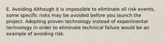 E. Avoiding Although it is impossible to eliminate all risk events, some specific risks may be avoided before you launch the project. Adopting proven technology instead of experimental technology in order to eliminate technical failure would be an example of avoiding risk.