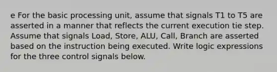 e For the basic processing unit, assume that signals T1 to T5 are asserted in a manner that reflects the current execution tie step. Assume that signals Load, Store, ALU, Call, Branch are asserted based on the instruction being executed. Write logic expressions for the three control signals below.