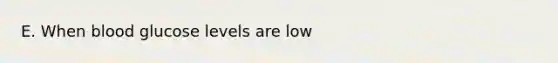 E. When blood glucose levels are low