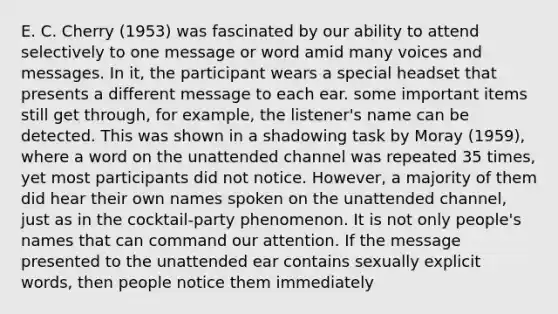 E. C. Cherry (1953) was fascinated by our ability to attend selectively to one message or word amid many voices and messages. In it, the participant wears a special headset that presents a different message to each ear. some important items still get through, for example, the listener's name can be detected. This was shown in a shadowing task by Moray (1959), where a word on the unattended channel was repeated 35 times, yet most participants did not notice. However, a majority of them did hear their own names spoken on the unattended channel, just as in the cocktail-party phenomenon. It is not only people's names that can command our attention. If the message presented to the unattended ear contains sexually explicit words, then people notice them immediately