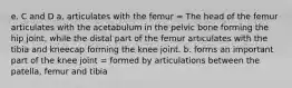 e. C and D a. articulates with the femur = The head of the femur articulates with the acetabulum in the pelvic bone forming the hip joint, while the distal part of the femur articulates with the tibia and kneecap forming the knee joint. b. forms an important part of the knee joint = formed by articulations between the patella, femur and tibia