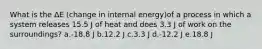 What is the ΔE (change in internal energy)of a process in which a system releases 15.5 J of heat and does 3.3 J of work on the surroundings? a.-18.8 J b.12.2 J c.3.3 J d.-12.2 J e.18.8 J