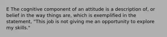 E The cognitive component of an attitude is a description of, or belief in the way things are, which is exemplified in the statement, "This job is not giving me an opportunity to explore my skills."