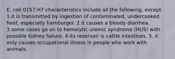 E. coli 0157:H7 characteristics include all the following, except 1.it is transmitted by ingestion of contaminated, undercooked food, especially hamburger. 2.it causes a bloody diarrhea. 3.some cases go on to hemolytic uremic syndrome (HUS) with possible kidney failure. 4.its reservoir is cattle intestines. 5. it only causes occupational illness in people who work with animals.