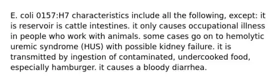 E. coli 0157:H7 characteristics include all the following, except: it is reservoir is cattle intestines. it only causes occupational illness in people who work with animals. some cases go on to hemolytic uremic syndrome (HUS) with possible kidney failure. it is transmitted by ingestion of contaminated, undercooked food, especially hamburger. it causes a bloody diarrhea.