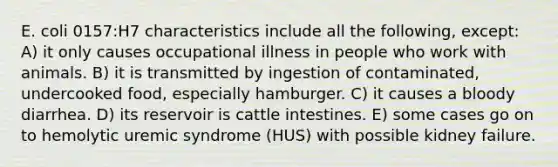 E. coli 0157:H7 characteristics include all the following, except: A) it only causes occupational illness in people who work with animals. B) it is transmitted by ingestion of contaminated, undercooked food, especially hamburger. C) it causes a bloody diarrhea. D) its reservoir is cattle intestines. E) some cases go on to hemolytic uremic syndrome (HUS) with possible kidney failure.